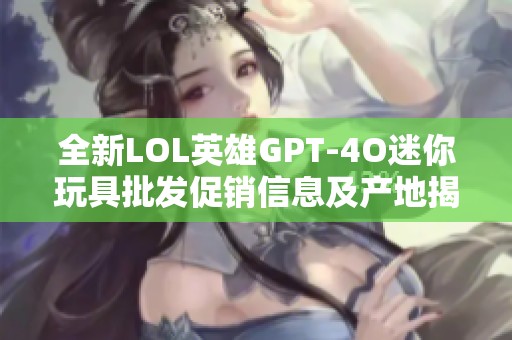 全新LOL英雄GPT-4O迷你玩具批发促销信息及产地揭秘