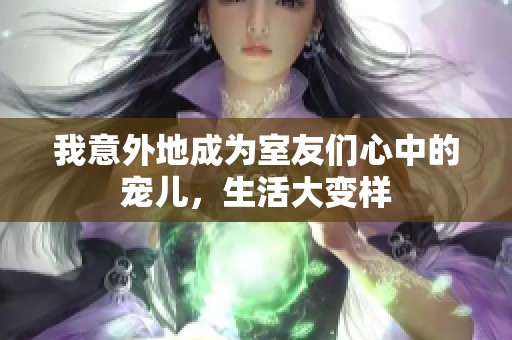 我意外地成为室友们心中的宠儿，生活大变样