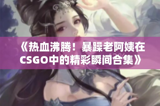 《热血沸腾！暴躁老阿姨在CSGO中的精彩瞬间合集》