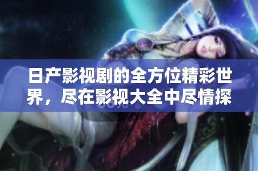 日产影视剧的全方位精彩世界，尽在影视大全中尽情探索