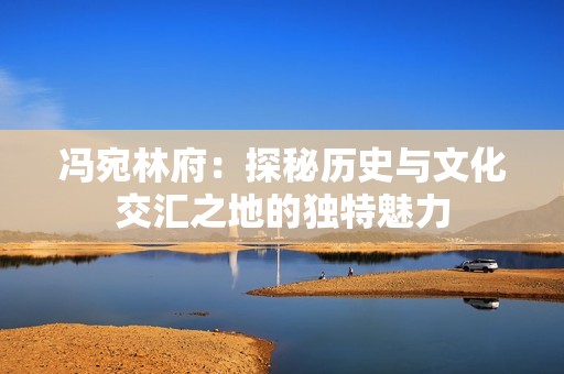 冯宛林府：探秘历史与文化交汇之地的独特魅力