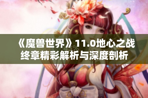 《魔兽世界》11.0地心之战终章精彩解析与深度剖析