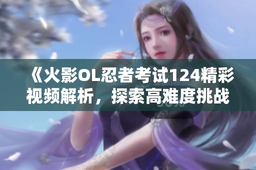 《火影OL忍者考试124精彩视频解析，探索高难度挑战的奥秘》