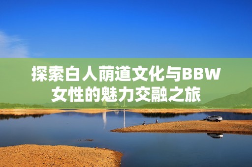 探索白人荫道文化与BBW女性的魅力交融之旅