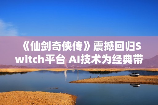 《仙剑奇侠传》震撼回归Switch平台 AI技术为经典带来全新体验