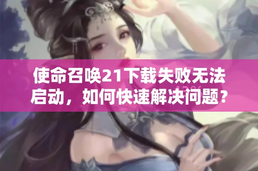 使命召唤21下载失败无法启动，如何快速解决问题？