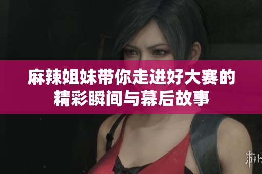 麻辣姐妹带你走进好大赛的精彩瞬间与幕后故事