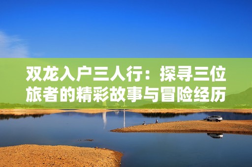 双龙入户三人行：探寻三位旅者的精彩故事与冒险经历