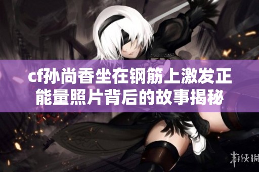 cf孙尚香坐在钢筋上激发正能量照片背后的故事揭秘