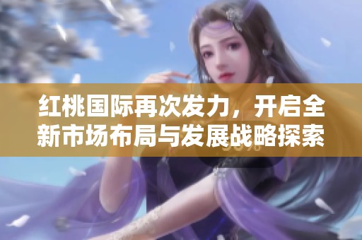 红桃国际再次发力，开启全新市场布局与发展战略探索