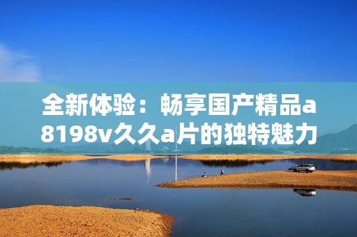 全新体验：畅享国产精品a8198v久久a片的独特魅力