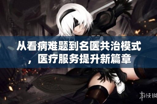 从看病难题到名医共治模式，医疗服务提升新篇章