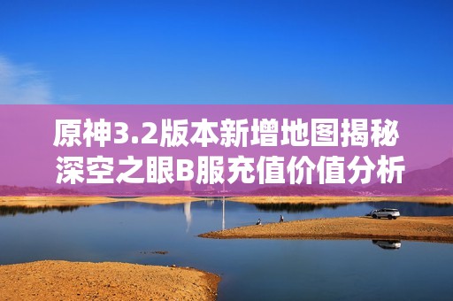 原神3.2版本新增地图揭秘 深空之眼B服充值价值分析
