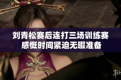 刘青松赛后连打三场训练赛 感慨时间紧迫无暇准备