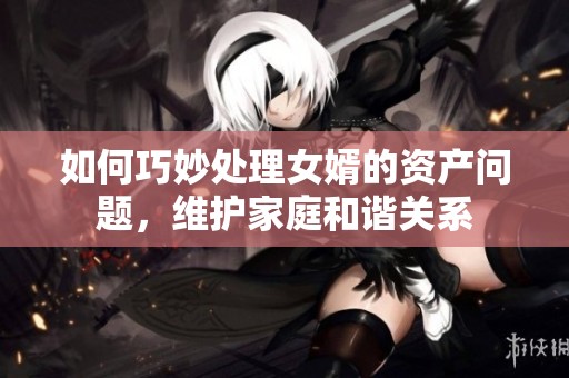 如何巧妙处理女婿的资产问题，维护家庭和谐关系