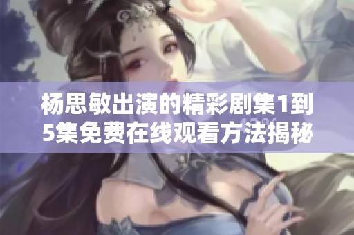 杨思敏出演的精彩剧集1到5集免费在线观看方法揭秘