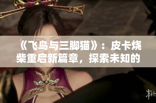 《飞鸟与三脚猫》：皮卡烧柴重启新篇章，探索未知的冒险旅程