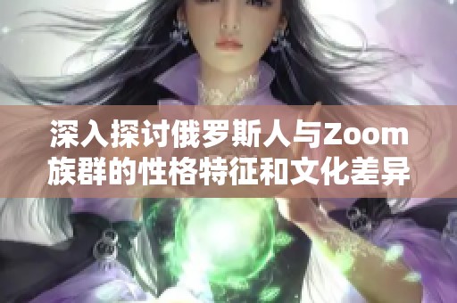 深入探讨俄罗斯人与Zoom族群的性格特征和文化差异