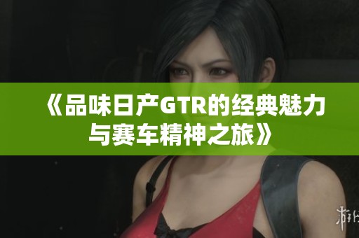 《品味日产GTR的经典魅力与赛车精神之旅》