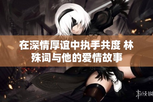在深情厚谊中执手共度 林殊词与他的爱情故事