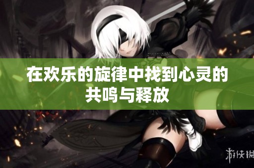在欢乐的旋律中找到心灵的共鸣与释放