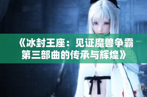 《冰封王座：见证魔兽争霸第三部曲的传承与辉煌》