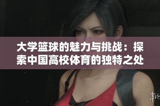 大学篮球的魅力与挑战：探索中国高校体育的独特之处