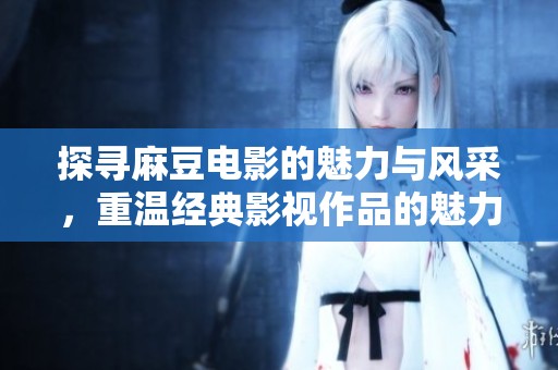 探寻麻豆电影的魅力与风采，重温经典影视作品的魅力之旅