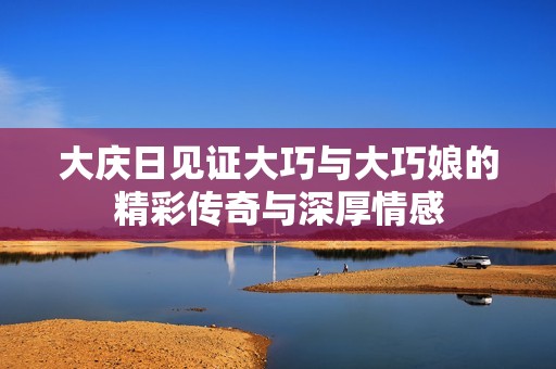 大庆日见证大巧与大巧娘的精彩传奇与深厚情感