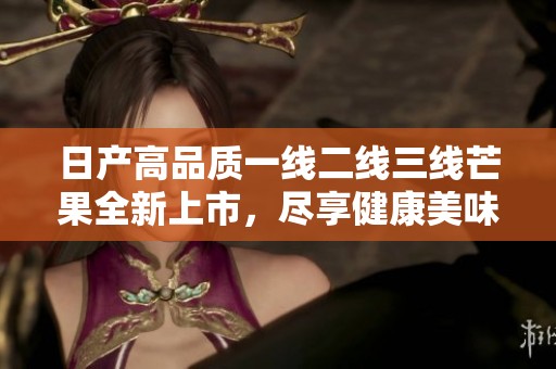 日产高品质一线二线三线芒果全新上市，尽享健康美味体验