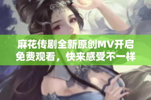 麻花传剧全新原创MV开启免费观看，快来感受不一样的精彩