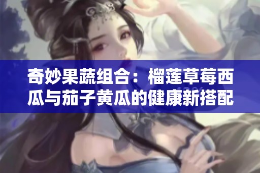 奇妙果蔬组合：榴莲草莓西瓜与茄子黄瓜的健康新搭配