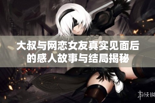 大叔与网恋女友真实见面后的感人故事与结局揭秘