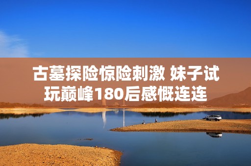 古墓探险惊险刺激 妹子试玩巅峰180后感慨连连
