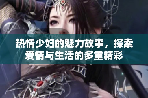 热情少妇的魅力故事，探索爱情与生活的多重精彩