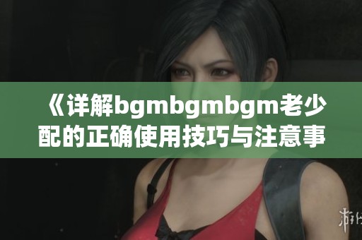 《详解bgmbgmbgm老少配的正确使用技巧与注意事项》