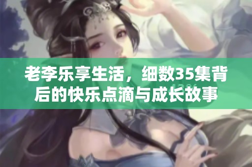 老李乐享生活，细数35集背后的快乐点滴与成长故事
