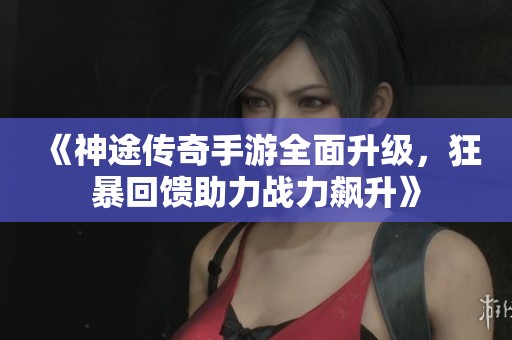 《神途传奇手游全面升级，狂暴回馈助力战力飙升》