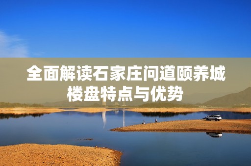全面解读石家庄问道颐养城楼盘特点与优势