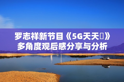 罗志祥新节目《5G天天奭》多角度观后感分享与分析