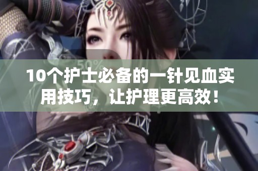 10个护士必备的一针见血实用技巧，让护理更高效！