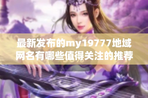 最新发布的my19777地域网名有哪些值得关注的推荐呢