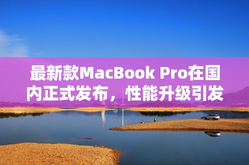 最新款MacBook Pro在国内正式发布，性能升级引发热议