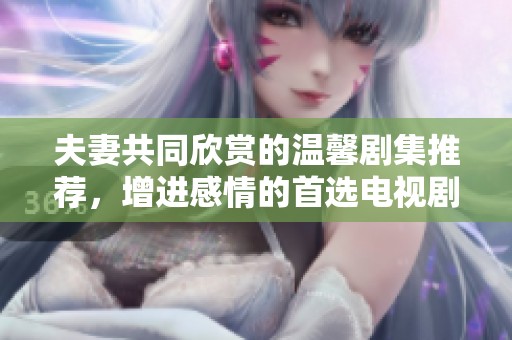 夫妻共同欣赏的温馨剧集推荐，增进感情的首选电视剧