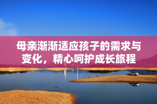 母亲渐渐适应孩子的需求与变化，精心呵护成长旅程
