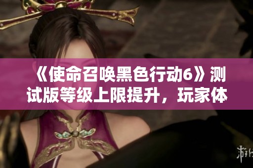 《使命召唤黑色行动6》测试版等级上限提升，玩家体验新挑战