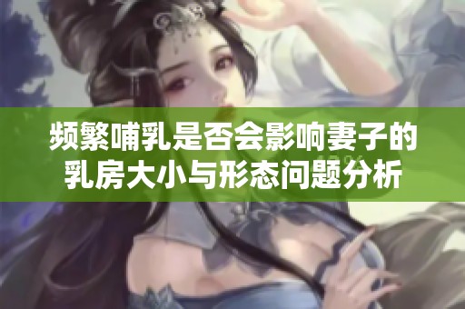 频繁哺乳是否会影响妻子的乳房大小与形态问题分析