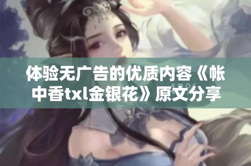 体验无广告的优质内容《帐中香txl金银花》原文分享平台