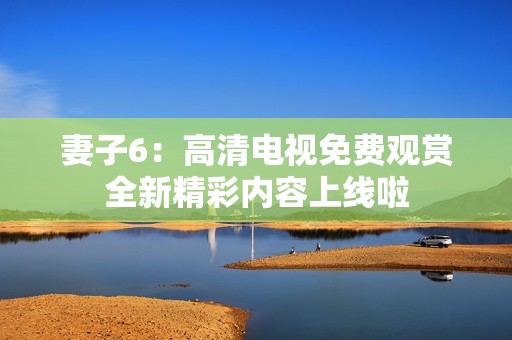 妻子6：高清电视免费观赏全新精彩内容上线啦