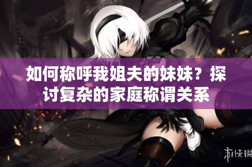 如何称呼我姐夫的妹妹？探讨复杂的家庭称谓关系